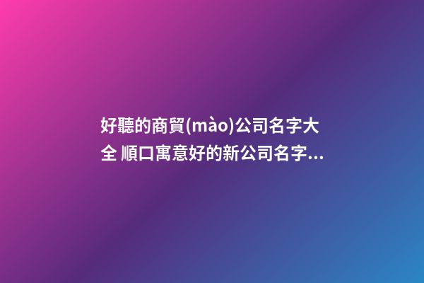 好聽的商貿(mào)公司名字大全 順口寓意好的新公司名字,起名之家